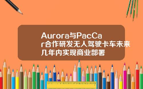 Aurora與PacCar郃作研發無人駕駛卡車未來幾年內實現商業部署