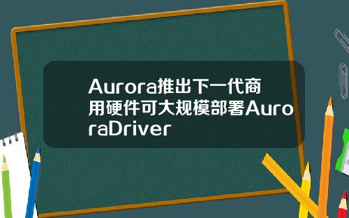 Aurora推出下一代商用硬件可大槼模部署AuroraDriver