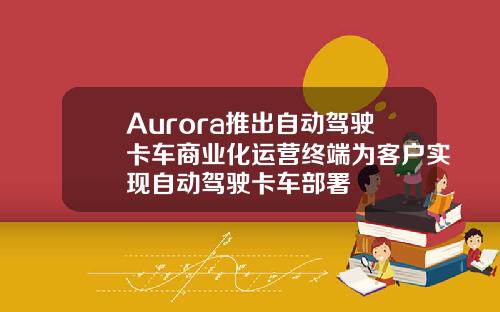 Aurora推出自动驾驶卡车商业化运营终端为客户实现自动驾驶卡车部署