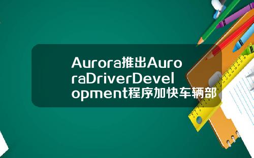 Aurora推出AuroraDriverDevelopment程序加快车辆部署