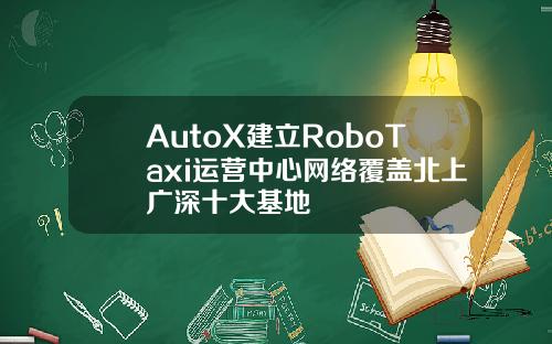 AutoX建立RoboTaxi运营中心网络覆盖北上广深十大基地