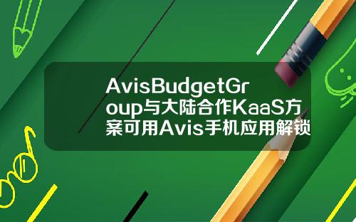 AvisBudgetGroup与大陆合作KaaS方案可用Avis手机应用解锁车门并发动车辆