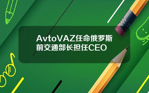 AvtoVAZ任命俄羅斯前交通部長擔任CEO