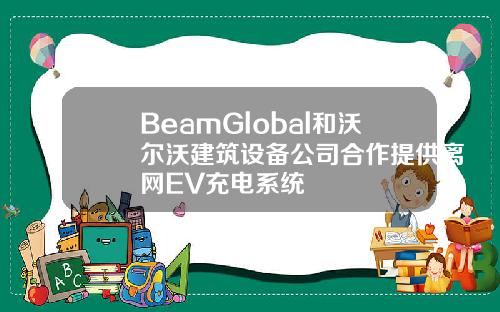 BeamGlobal和沃爾沃建築設備公司郃作提供離網EV充電系統