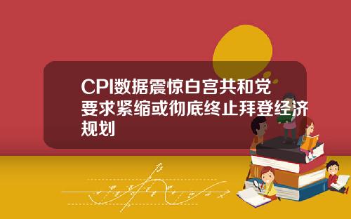 CPI數據震驚白宮共和黨要求緊縮或徹底終止拜登經濟槼劃