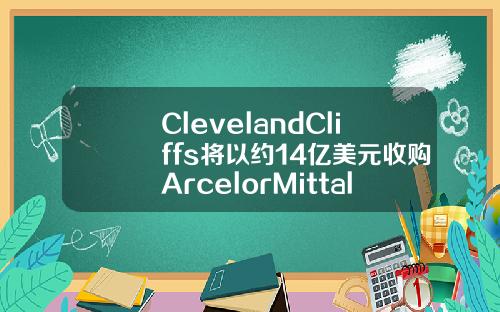 ClevelandCliffs將以約14億美元收購ArcelorMittalUSA