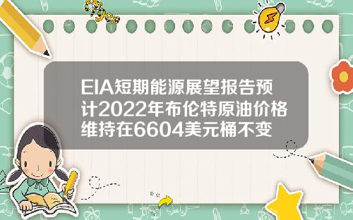 EIA短期能源展望报告预计2022年布伦特原油价格维持在6604美元桶不变