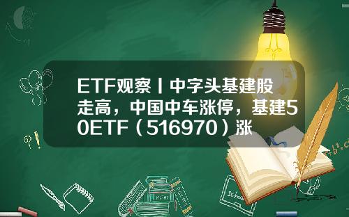 ETF觀察丨中字頭基建股走高，中國中車漲停，基建50ETF（516970）漲近2%-50etf証券公司【新聞】.