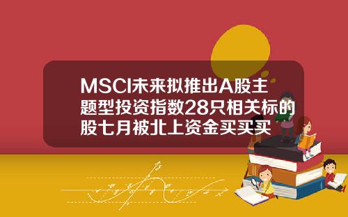 MSCI未来拟推出A股主题型投资指数28只相关标的股七月被北上资金买买买