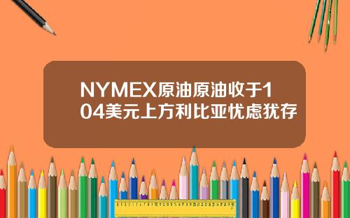 NYMEX原油原油收于104美元上方利比亚忧虑犹存