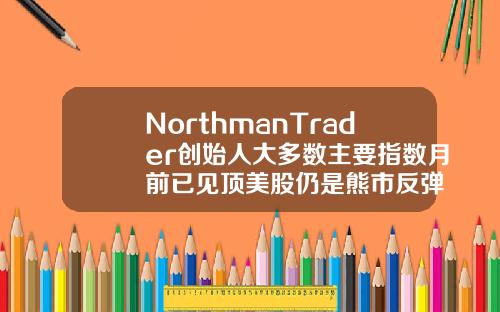 NorthmanTrader创始人大多数主要指数月前已见顶美股仍是熊市反弹