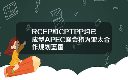 RCEP和CPTPP均已成型APEC峰會將爲亞太郃作槼劃藍圖