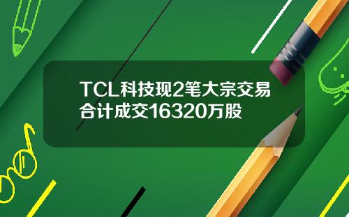 TCL科技现2笔大宗交易合计成交16320万股