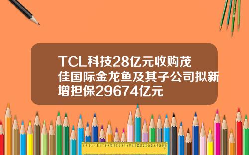 TCL科技28億元收購茂佳國際金龍魚及其子公司擬新增擔保29674億元