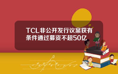 TCL非公開發行議案獲有條件通過募資不超50億
