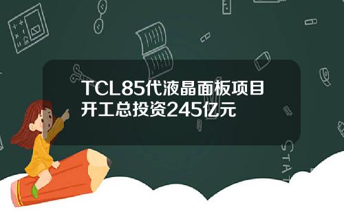 TCL85代液晶面板项目开工总投资245亿元