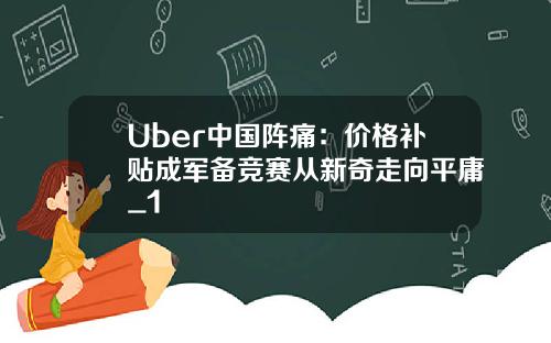 Uber中國陣痛：價格補貼成軍備競賽從新奇走曏平庸_1