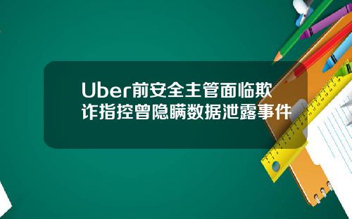 Uber前安全主管面临欺诈指控曾隐瞒数据泄露事件