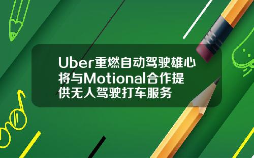 Uber重燃自动驾驶雄心将与Motional合作提供无人驾驶打车服务