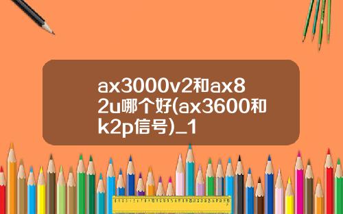 ax3000v2和ax82u哪個好(ax3600和k2p信號)_1