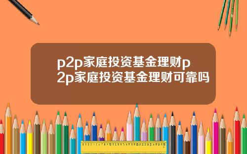 p2p家庭投资基金理财p2p家庭投资基金理财可靠吗