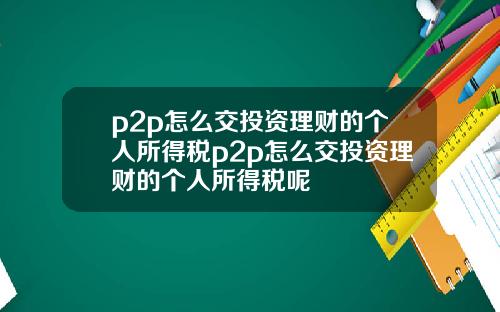 p2p怎麽交投資理財的個人所得稅p2p怎麽交投資理財的個人所得稅呢