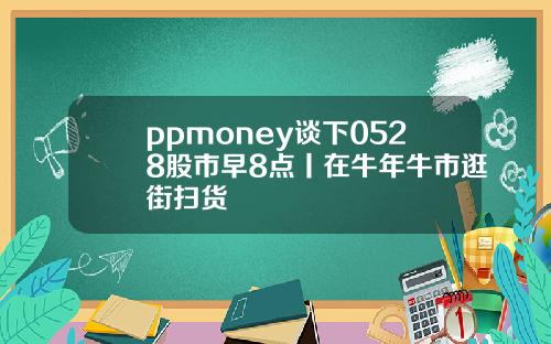 ppmoney談下0528股市早8點丨在牛年牛市逛街掃貨