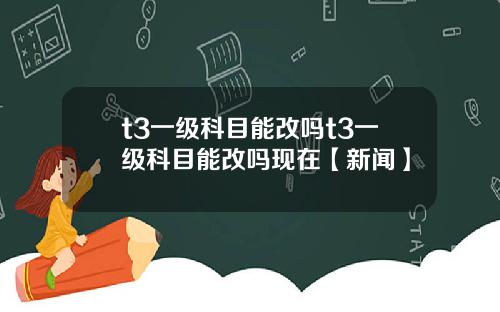 t3一級科目能改嗎t3一級科目能改嗎現在【新聞】