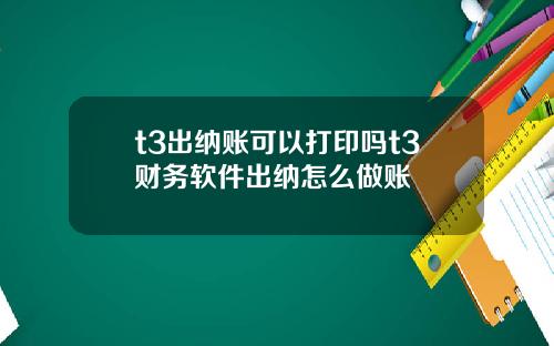 t3出纳账可以打印吗t3财务软件出纳怎么做账