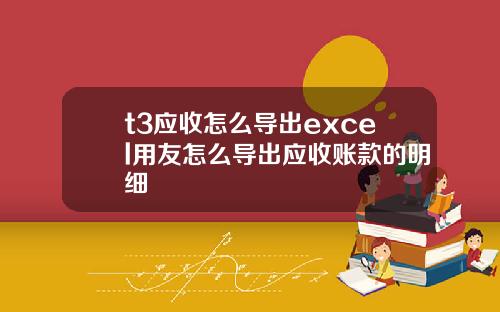 t3應收怎麽導出excel用友怎麽導出應收賬款的明細