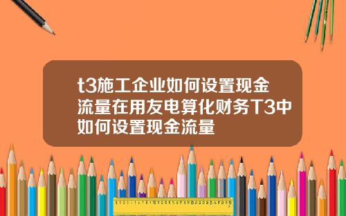 t3施工企業如何設置現金流量在用友電算化財務T3中如何設置現金流量