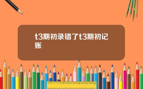 t3期初錄錯了t3期初記賬