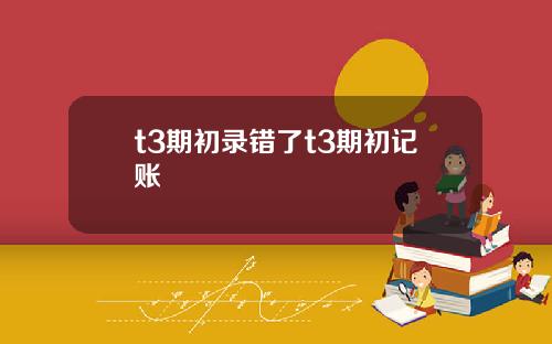 t3期初錄錯了t3期初記賬