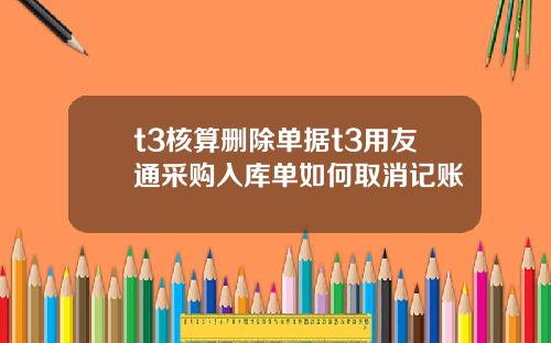 t3核算刪除單據t3用友通採購入庫單如何取消記賬