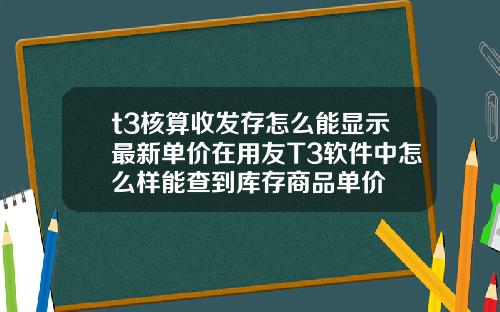 t3核算收發存怎麽能顯示最新單價在用友T3軟件中怎麽樣能查到庫存商品單價