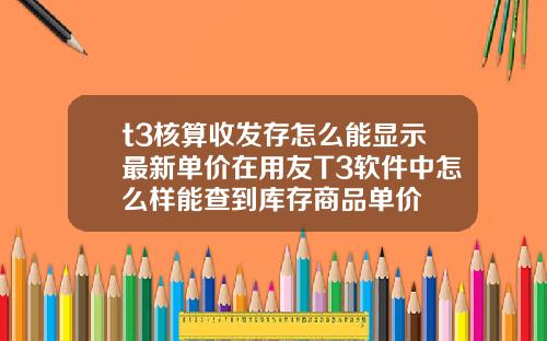 t3核算收發存怎麽能顯示最新單價在用友T3軟件中怎麽樣能查到庫存商品單價