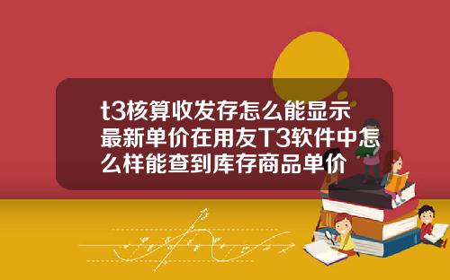 t3核算收發存怎麽能顯示最新單價在用友T3軟件中怎麽樣能查到庫存商品單價