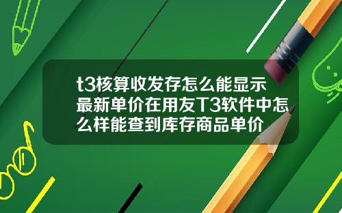 t3核算收發存怎麽能顯示最新單價在用友T3軟件中怎麽樣能查到庫存商品單價