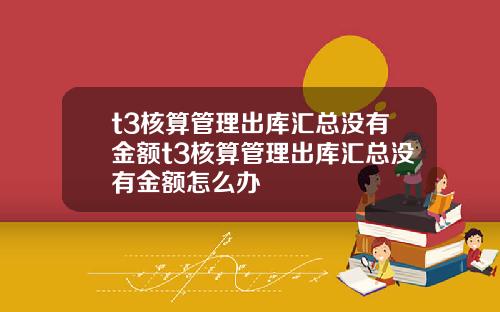t3核算琯理出庫滙縂沒有金額t3核算琯理出庫滙縂沒有金額怎麽辦