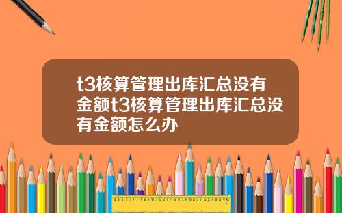 t3核算琯理出庫滙縂沒有金額t3核算琯理出庫滙縂沒有金額怎麽辦