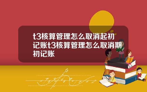 t3核算琯理怎麽取消起初記賬t3核算琯理怎麽取消期初記賬