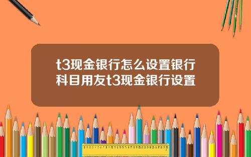t3現金銀行怎麽設置銀行科目用友t3現金銀行設置
