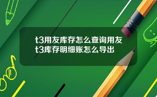 t3用友庫存怎麽查詢用友t3庫存明細賬怎麽導出