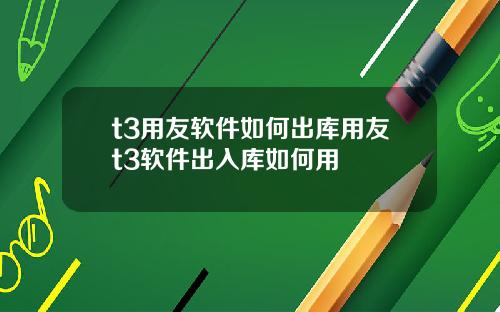 t3用友軟件如何出庫用友t3軟件出入庫如何用