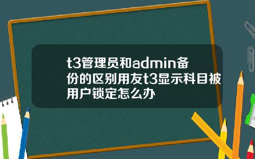 t3琯理員和admin備份的區別用友t3顯示科目被用戶鎖定怎麽辦