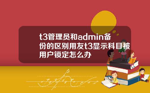 t3琯理員和admin備份的區別用友t3顯示科目被用戶鎖定怎麽辦