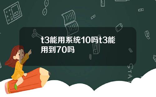t3能用系统10吗t3能用到70吗