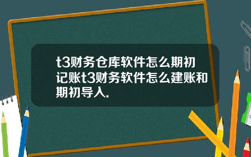 t3财务仓库软件怎么期初记账t3财务软件怎么建账和期初导入.
