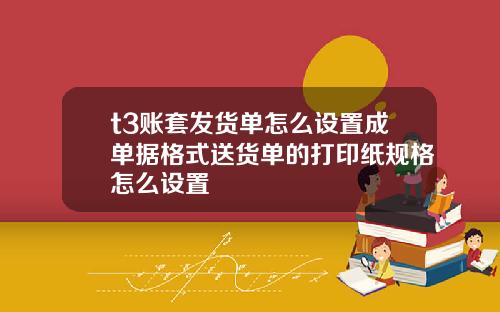 t3賬套發貨單怎麽設置成單據格式送貨單的打印紙槼格怎麽設置