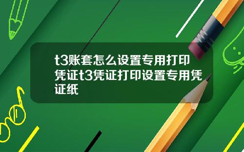 t3賬套怎麽設置專用打印憑証t3憑証打印設置專用憑証紙